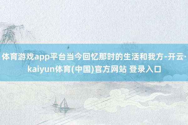体育游戏app平台当今回忆那时的生活和我方-开云·kaiyun体育(中国)官方网站 登录入口
