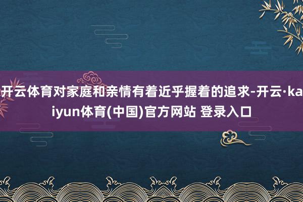 开云体育对家庭和亲情有着近乎握着的追求-开云·kaiyun体育(中国)官方网站 登录入口