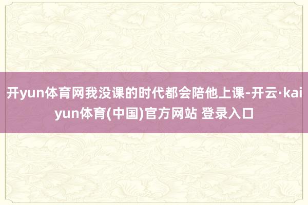 开yun体育网我没课的时代都会陪他上课-开云·kaiyun体育(中国)官方网站 登录入口