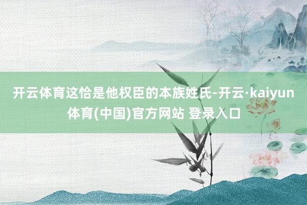开云体育这恰是他权臣的本族姓氏-开云·kaiyun体育(中国)官方网站 登录入口