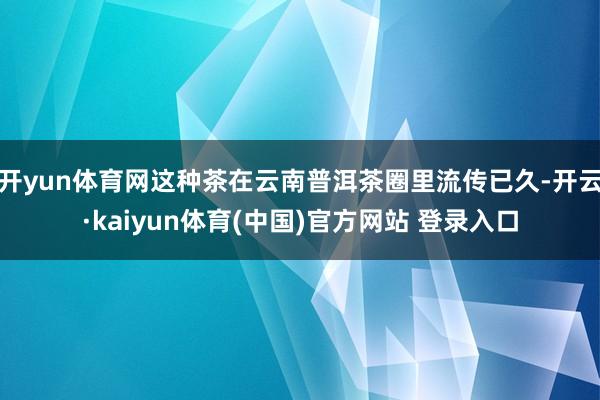 开yun体育网这种茶在云南普洱茶圈里流传已久-开云·kaiyun体育(中国)官方网站 登录入口