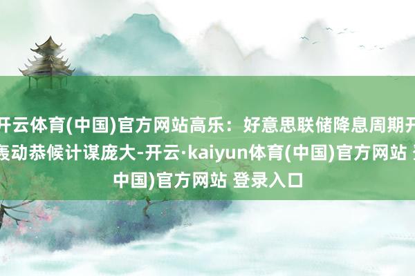 开云体育(中国)官方网站高乐：好意思联储降息周期开启 阛阓轰动恭候计谋庞大-开云·kaiyun体育(中国)官方网站 登录入口