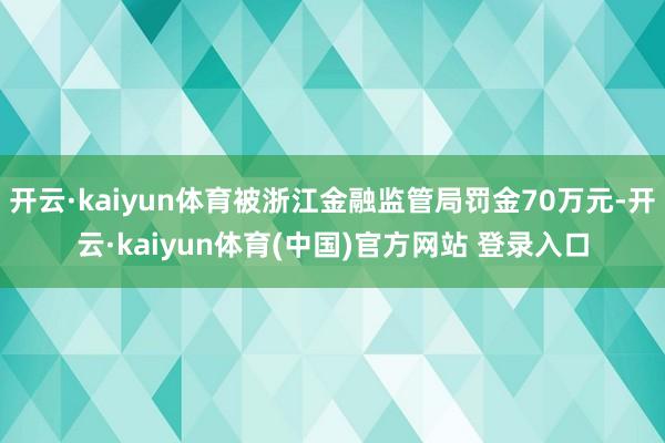 开云·kaiyun体育被浙江金融监管局罚金70万元-开云·kaiyun体育(中国)官方网站 登录入口