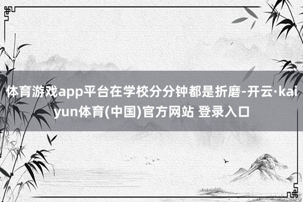 体育游戏app平台在学校分分钟都是折磨-开云·kaiyun体育(中国)官方网站 登录入口