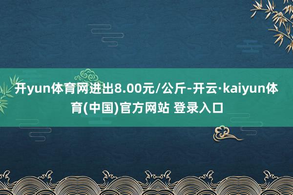 开yun体育网进出8.00元/公斤-开云·kaiyun体育(中国)官方网站 登录入口
