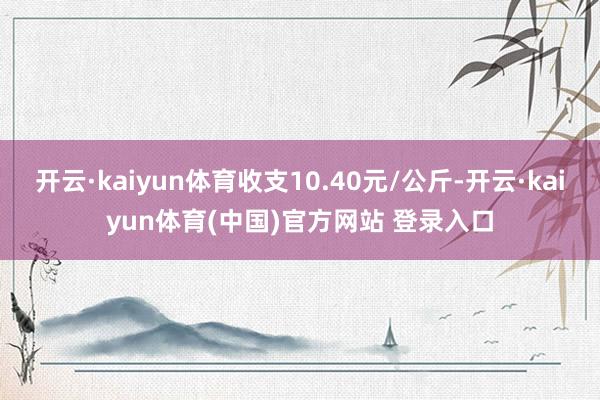 开云·kaiyun体育收支10.40元/公斤-开云·kaiyun体育(中国)官方网站 登录入口