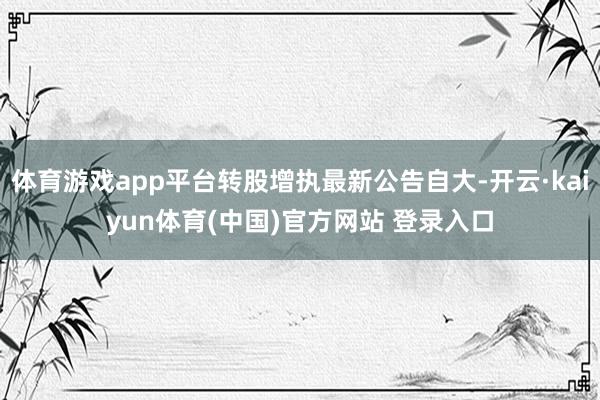 体育游戏app平台转股增执最新公告自大-开云·kaiyun体育(中国)官方网站 登录入口