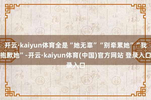 开云·kaiyun体育全是“她无辜”“别牵累她”“我抱歉她”-开云·kaiyun体育(中国)官方网站 登录入口