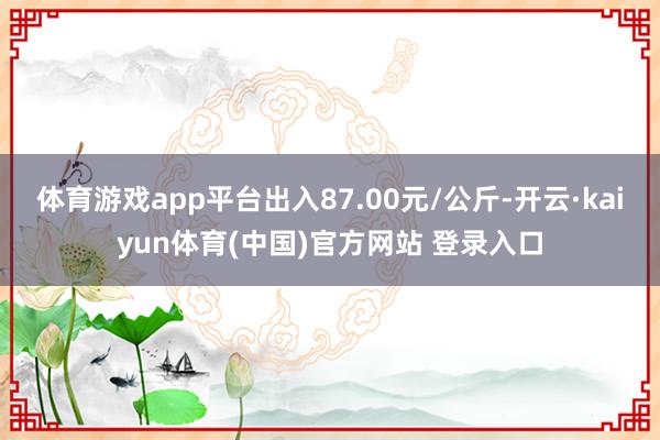 体育游戏app平台出入87.00元/公斤-开云·kaiyun体育(中国)官方网站 登录入口