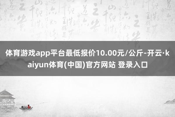 体育游戏app平台最低报价10.00元/公斤-开云·kaiyun体育(中国)官方网站 登录入口