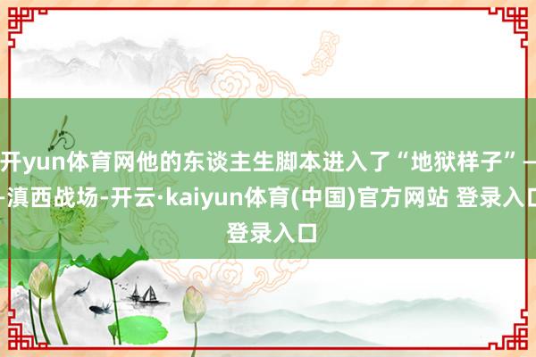 开yun体育网他的东谈主生脚本进入了“地狱样子”——滇西战场-开云·kaiyun体育(中国)官方网站 登录入口