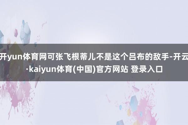 开yun体育网可张飞根蒂儿不是这个吕布的敌手-开云·kaiyun体育(中国)官方网站 登录入口