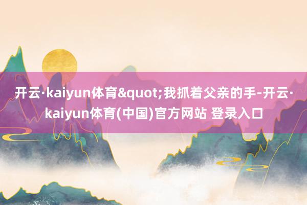 开云·kaiyun体育"我抓着父亲的手-开云·kaiyun体育(中国)官方网站 登录入口