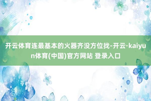 开云体育连最基本的火器齐没方位找-开云·kaiyun体育(中国)官方网站 登录入口