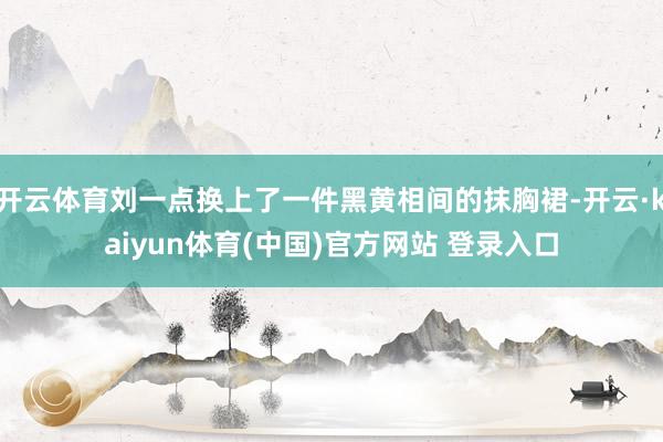 开云体育刘一点换上了一件黑黄相间的抹胸裙-开云·kaiyun体育(中国)官方网站 登录入口