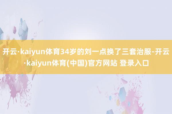 开云·kaiyun体育34岁的刘一点换了三套治服-开云·kaiyun体育(中国)官方网站 登录入口