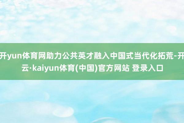 开yun体育网助力公共英才融入中国式当代化拓荒-开云·kaiyun体育(中国)官方网站 登录入口