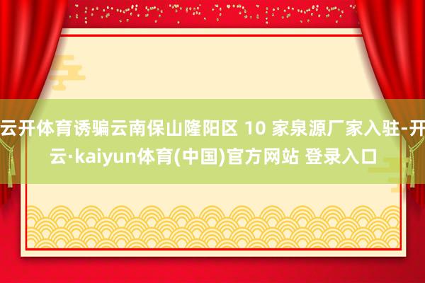 云开体育诱骗云南保山隆阳区 10 家泉源厂家入驻-开云·kaiyun体育(中国)官方网站 登录入口