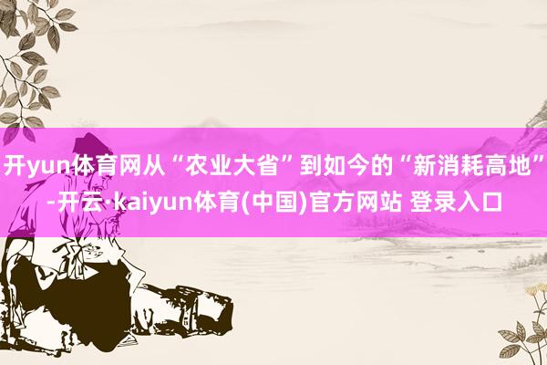 开yun体育网从“农业大省”到如今的“新消耗高地”-开云·kaiyun体育(中国)官方网站 登录入口