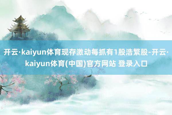 开云·kaiyun体育现存激动每抓有1股浩繁股-开云·kaiyun体育(中国)官方网站 登录入口