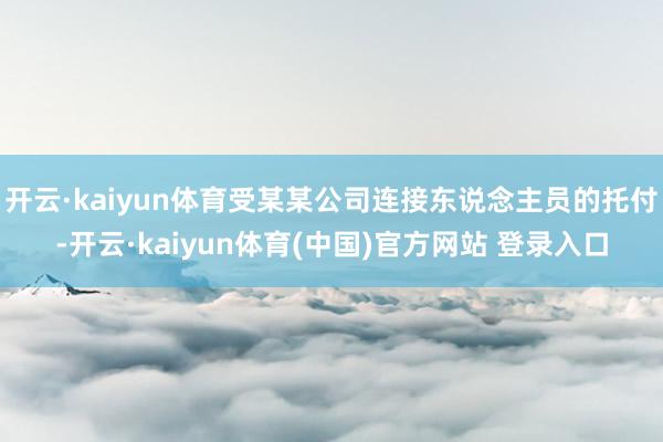 开云·kaiyun体育受某某公司连接东说念主员的托付-开云·kaiyun体育(中国)官方网站 登录入口