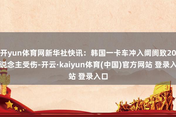 开yun体育网新华社快讯：韩国一卡车冲入阛阓致20东说念主受伤-开云·kaiyun体育(中国)官方网站 登录入口