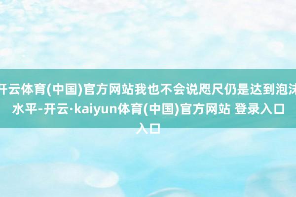 开云体育(中国)官方网站我也不会说咫尺仍是达到泡沫水平-开云·kaiyun体育(中国)官方网站 登录入口