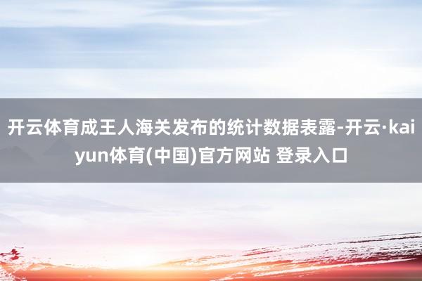 开云体育成王人海关发布的统计数据表露-开云·kaiyun体育(中国)官方网站 登录入口