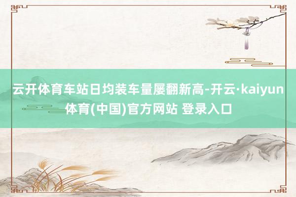 云开体育车站日均装车量屡翻新高-开云·kaiyun体育(中国)官方网站 登录入口