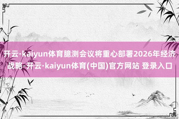 开云·kaiyun体育臆测会议将重心部署2026年经济战略-开云·kaiyun体育(中国)官方网站 登录入口