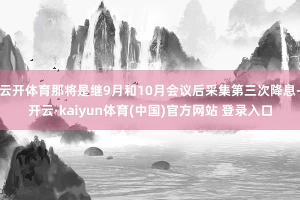 云开体育那将是继9月和10月会议后采集第三次降息-开云·kaiyun体育(中国)官方网站 登录入口