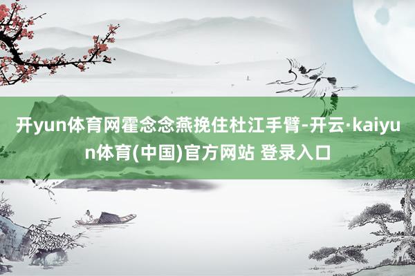 开yun体育网霍念念燕挽住杜江手臂-开云·kaiyun体育(中国)官方网站 登录入口