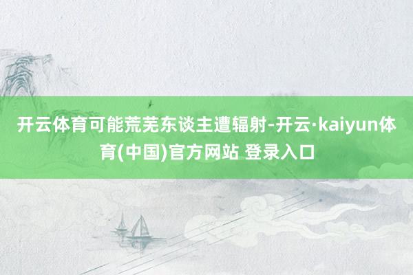 开云体育可能荒芜东谈主遭辐射-开云·kaiyun体育(中国)官方网站 登录入口