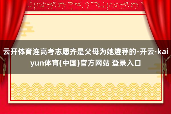 云开体育连高考志愿齐是父母为她遴荐的-开云·kaiyun体育(中国)官方网站 登录入口