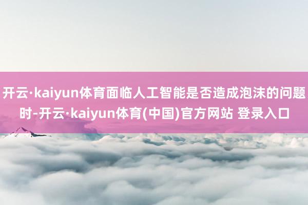 开云·kaiyun体育面临人工智能是否造成泡沫的问题时-开云·kaiyun体育(中国)官方网站 登录入口