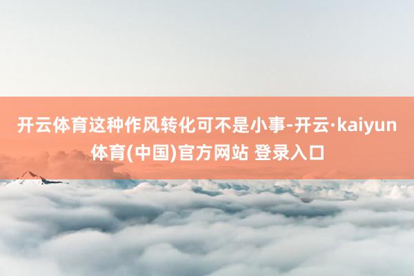 开云体育这种作风转化可不是小事-开云·kaiyun体育(中国)官方网站 登录入口