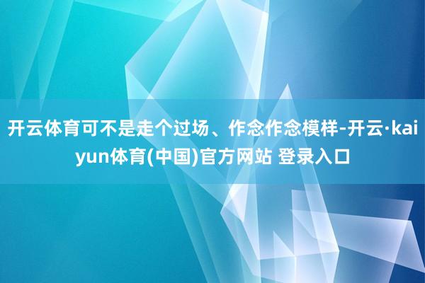 开云体育可不是走个过场、作念作念模样-开云·kaiyun体育(中国)官方网站 登录入口