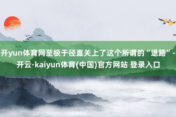 开yun体育网至极于径直关上了这个所谓的“退路”-开云·kaiyun体育(中国)官方网站 登录入口