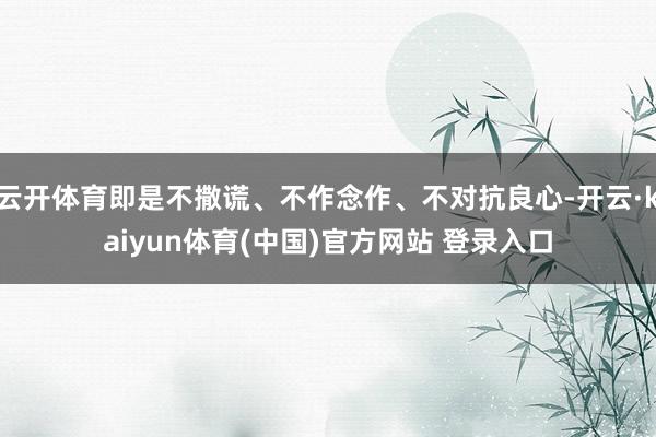 云开体育即是不撒谎、不作念作、不对抗良心-开云·kaiyun体育(中国)官方网站 登录入口