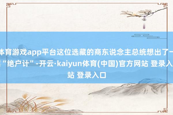 体育游戏app平台这位选藏的商东说念主总统想出了一招“绝户计”-开云·kaiyun体育(中国)官方网站 登录入口
