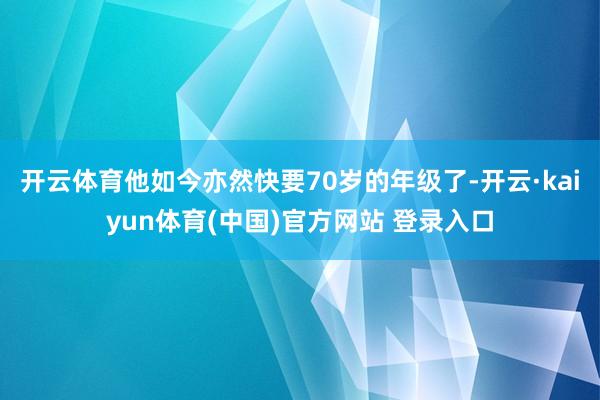开云体育他如今亦然快要70岁的年级了-开云·kaiyun体育(中国)官方网站 登录入口