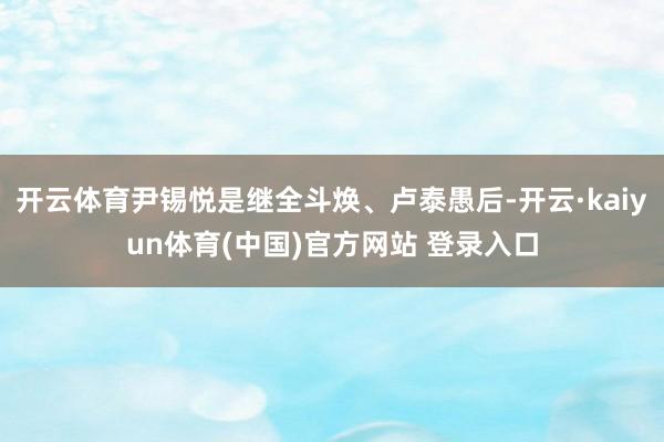 开云体育尹锡悦是继全斗焕、卢泰愚后-开云·kaiyun体育(中国)官方网站 登录入口