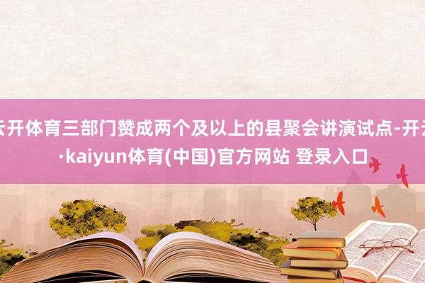 云开体育三部门赞成两个及以上的县聚会讲演试点-开云·kaiyun体育(中国)官方网站 登录入口